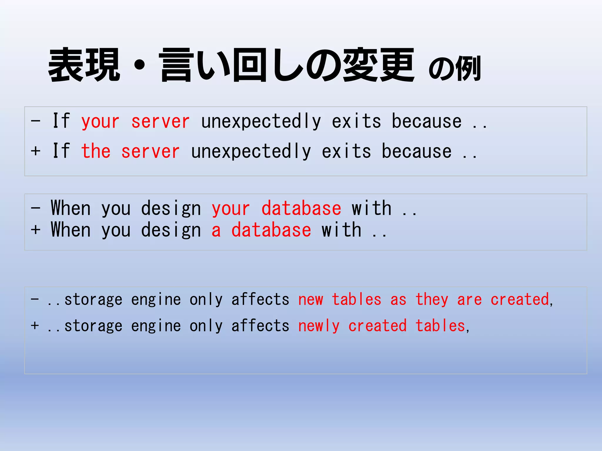 表現・言い回しの変更 の例
- If your server unexpectedly exits because ..
+ If the server unexpectedly exits because ..
- When you design your database with ..
+ When you design a database with ..
- ..storage engine only affects new tables as they are created,
+ ..storage engine only affects newly created tables,
 