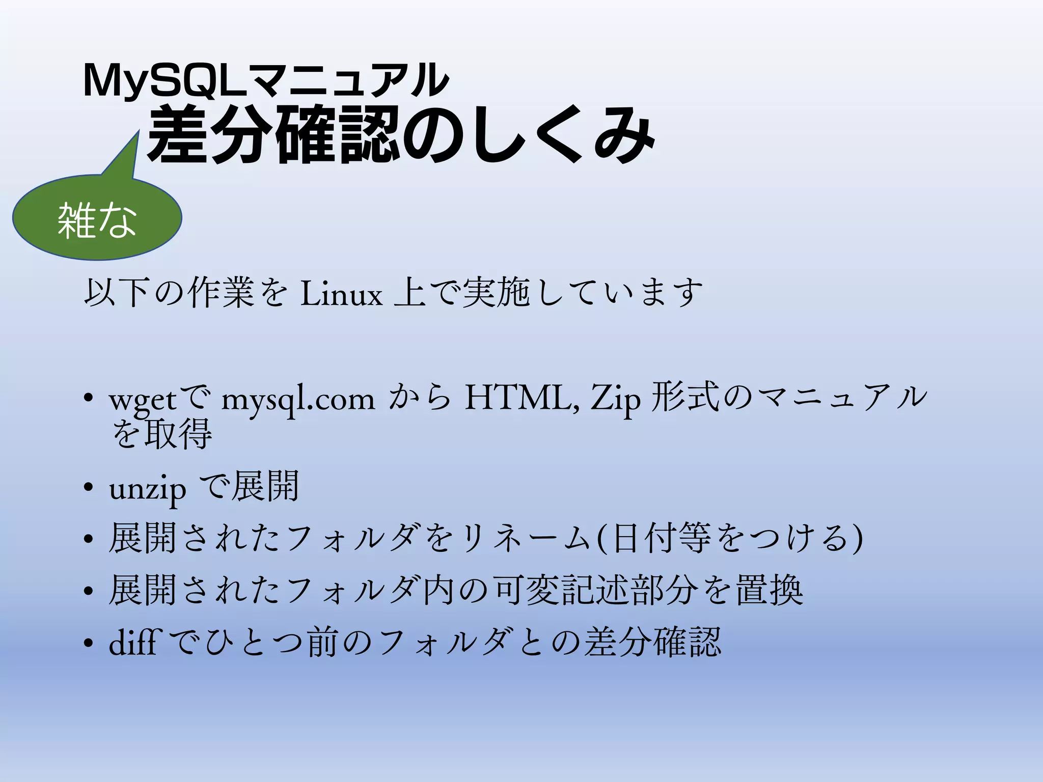 MySQLマニュアル
差分確認のしくみ
以下の作業を Linux 上で実施しています
• wgetで mysql.com から HTML, Zip 形式のマニュアル
を取得
• unzip で展開
• 展開されたフォルダをリネーム(日付等をつける)
• 展開されたフォルダ内の可変記述部分を置換
• diff でひとつ前のフォルダとの差分確認
雑な
 