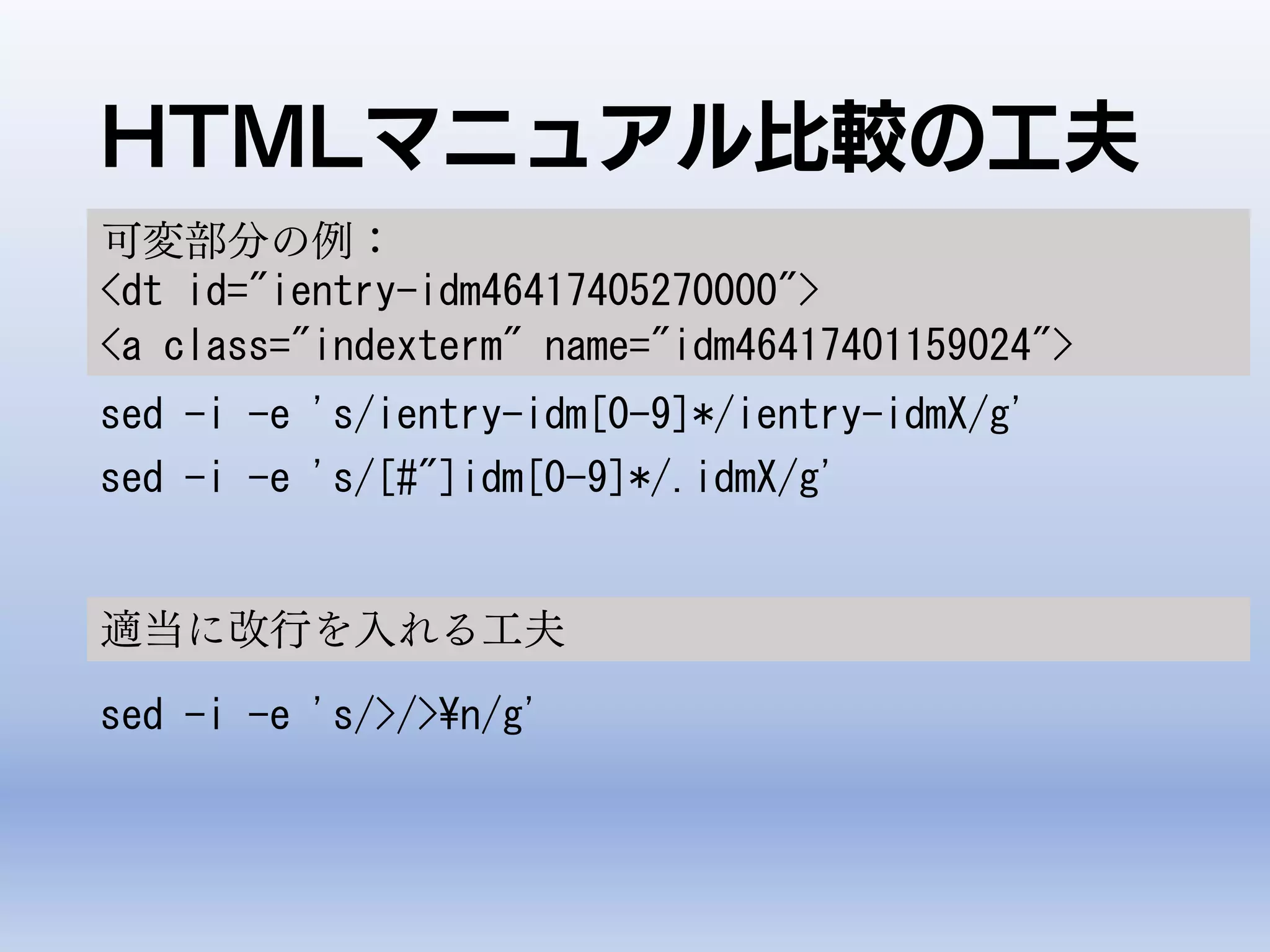 HTMLマニュアル比較の工夫
sed -i -e 's/ientry-idm[0-9]*/ientry-idmX/g'
sed -i -e 's/[#"]idm[0-9]*/.idmX/g'
可変部分の例：
<dt id="ientry-idm46417405270000">
<a class="indexterm" name="idm46417401159024">
適当に改行を入れる工夫
sed -i -e 's/>/>¥n/g'
 