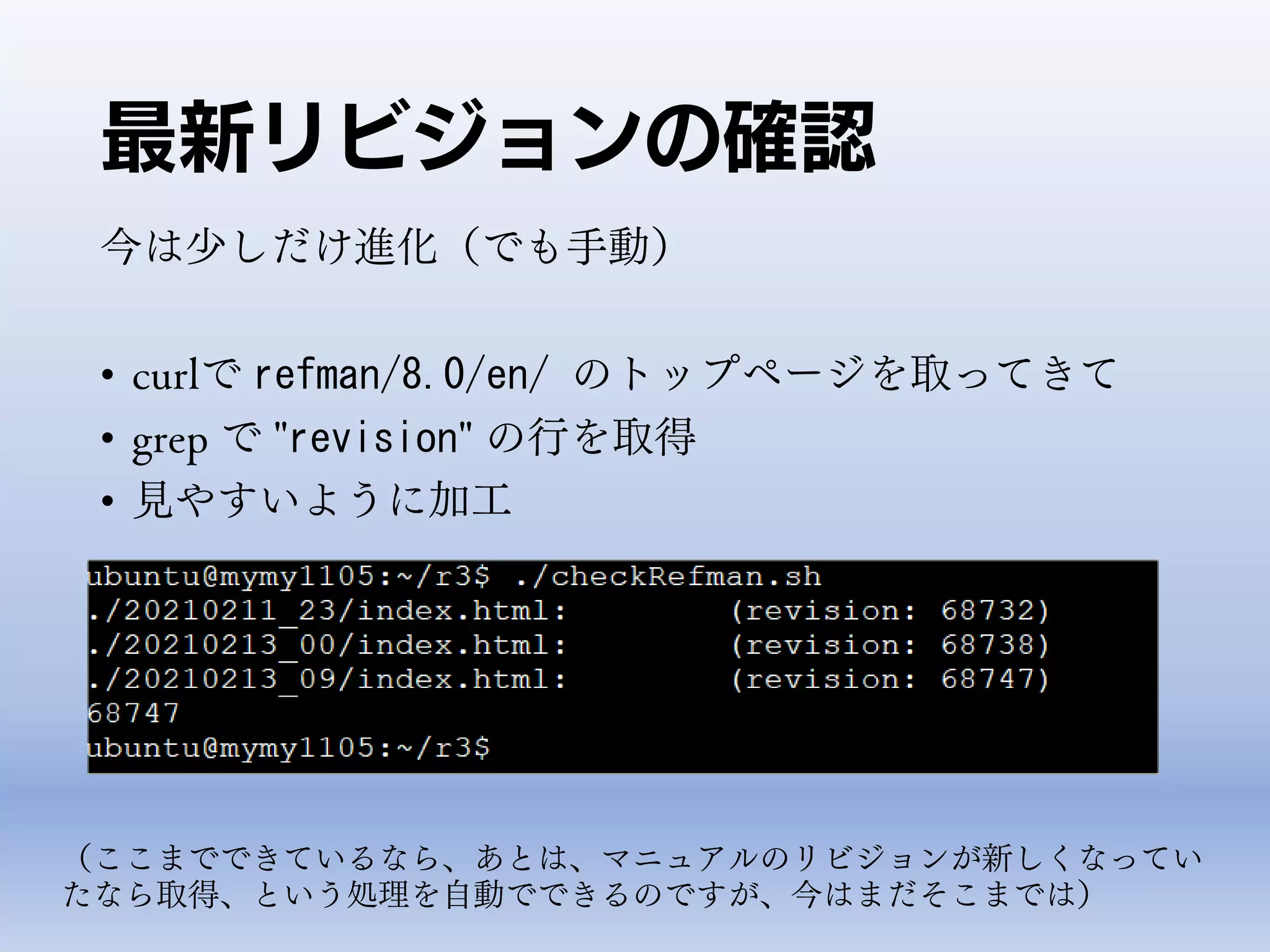 最新リビジョンの確認
今は少しだけ進化（でも手動）
• curlで refman/8.0/en/ のトップページを取ってきて
• grep で "revision" の行を取得
• 見やすいように加工
（ここまでできているなら、あとは、マニュアルのリビジョンが新しくなってい
たなら取得、という処理を自動でできるのですが、今はまだそこまでは）
 