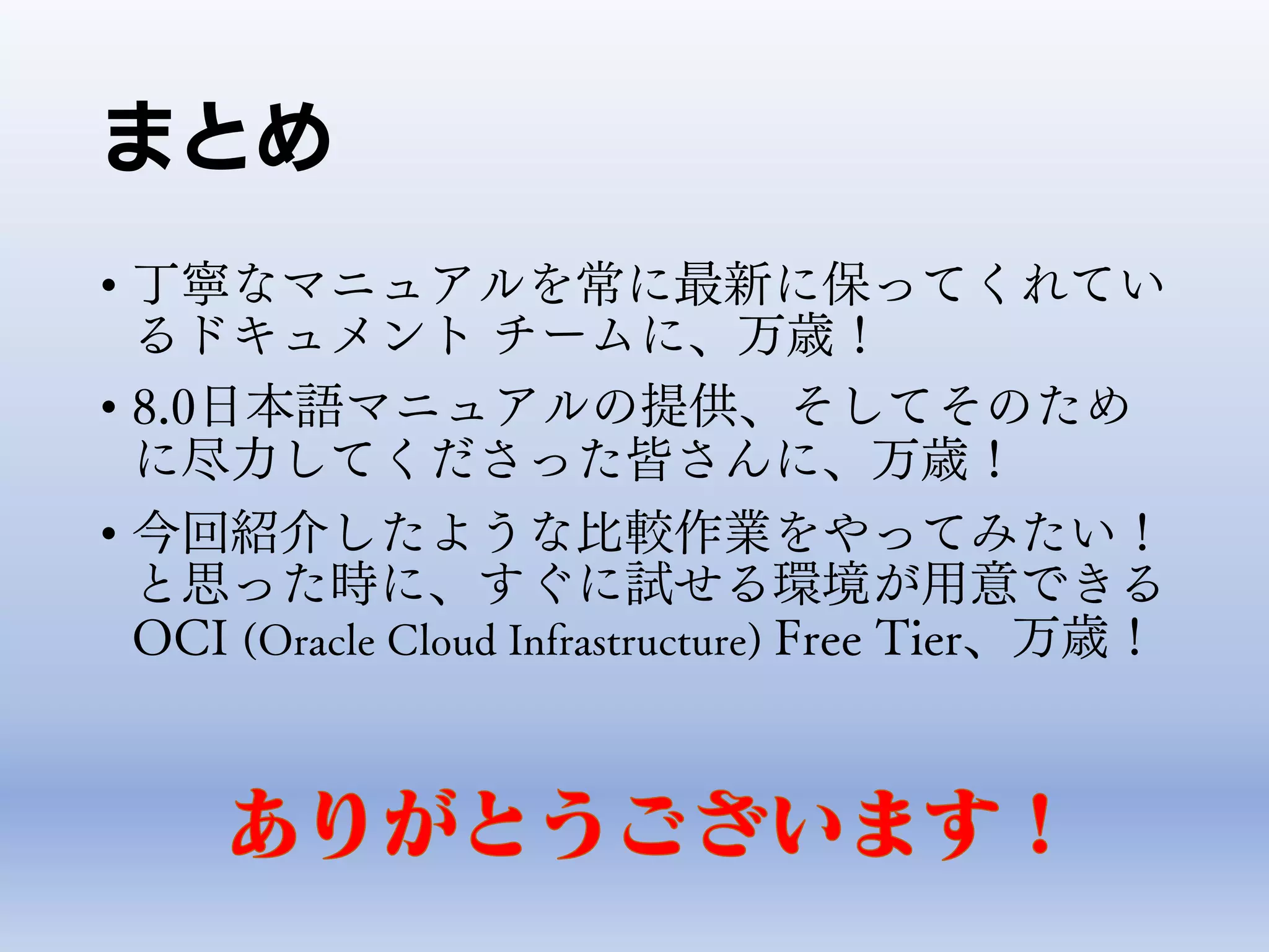 まとめ
• 丁寧なマニュアルを常に最新に保ってくれてい
るドキュメント チームに、万歳！
• 8.0日本語マニュアルの提供、そしてそのため
に尽力してくださった皆さんに、万歳！
• 今回紹介したような比較作業をやってみたい！
と思った時に、すぐに試せる環境が用意できる
OCI (Oracle Cloud Infrastructure) Free Tier、万歳！
 