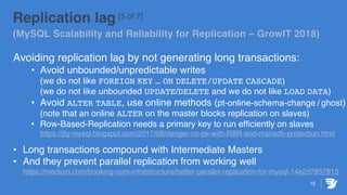 15
Replication lag [5 of 7]
(MySQL Scalability and Reliability for Replication – GrowIT 2018)
Avoiding replication lag by not generating long transactions:
• Avoid unbounded/unpredictable writes
(we do not like FOREIGN KEY … ON DELETE/UPDATE CASCADE)
(we do not like unbounded UPDATE/DELETE and we do not like LOAD DATA)
• Avoid ALTER TABLE, use online methods (pt-online-schema-change / ghost)
(note that an online ALTER on the master blocks replication on slaves)
• Row-Based-Replication needs a primary key to run efficiently on slaves
https://jfg-mysql.blogspot.com/2017/08/danger-no-pk-with-RBR-and-mariadb-protection.html
• Long transactions compound with Intermediate Masters
• And they prevent parallel replication from working well
https://medium.com/booking-com-infrastructure/better-parallel-replication-for-mysql-14e2d7857813
 