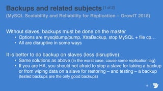 19
Backups and related subjects [1 of 2]
(MySQL Scalability and Reliability for Replication – GrowIT 2018)
Without slaves, backups must be done on the master
• Options are mysqldump/pump, XtraBackup, stop MySQL + file cp…
• All are disruptive in some ways
It is better to do backup on slaves (less disruptive):
• Same solutions as above (in the worst case, cause some replication lag)
• If you are HA, you should not afraid to stop a slave for taking a backup
or from wiping data on a slave for restoring – and testing – a backup
(tested backups are the only good backups)
 