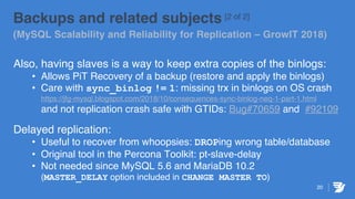 20
Backups and related subjects [2 of 2]
(MySQL Scalability and Reliability for Replication – GrowIT 2018)
Also, having slaves is a way to keep extra copies of the binlogs:
• Allows PiT Recovery of a backup (restore and apply the binlogs)
• Care with sync_binlog != 1: missing trx in binlogs on OS crash
https://jfg-mysql.blogspot.com/2018/10/consequences-sync-binlog-neq-1-part-1.html
and not replication crash safe with GTIDs: Bug#70659 and #92109
Delayed replication:
• Useful to recover from whoopsies: DROPing wrong table/database
• Original tool in the Percona Toolkit: pt-slave-delay
• Not needed since MySQL 5.6 and MariaDB 10.2
(MASTER_DELAY option included in CHANGE MASTER TO)
 