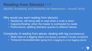 21
Reading from Slave(s) [1 of 5]
(MySQL Scalability and Reliability for Replication – GrowIT 2018)
Why would you want reading from slave(s):
• Resilience: still being able to read when a node is down
• Capacity/Scaling: when the master is overloaded by reads
• Performance: splitting fast/slow queries to different slaves
Complexity of reading from slaves: dealing with lag (consistency)
• Stale read on a lagging slave (not always a problem if locally consistent)
• Temporal inconsistencies (going from a lagging to a non-lagging slave)
 