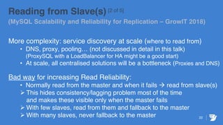 22
Reading from Slave(s) [2 of 5]
(MySQL Scalability and Reliability for Replication – GrowIT 2018)
More complexity: service discovery at scale (where to read from)
• DNS, proxy, pooling… (not discussed in detail in this talk)
(ProxySQL with a LoadBalancer for HA might be a good start)
• At scale, all centralised solutions will be a bottleneck (Proxies and DNS)
Bad way for increasing Read Reliability:
• Normally read from the master and when it fails à read from slave(s)
Ø This hides consistency/lagging problem most of the time
and makes these visible only when the master fails
Ø With few slaves, read from them and fallback to the master
Ø With many slaves, never fallback to the master
 