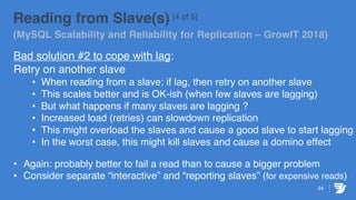 24
Reading from Slave(s) [4 of 5]
(MySQL Scalability and Reliability for Replication – GrowIT 2018)
Bad solution #2 to cope with lag:
Retry on another slave
• When reading from a slave: if lag, then retry on another slave
• This scales better and is OK-ish (when few slaves are lagging)
• But what happens if many slaves are lagging ?
• Increased load (retries) can slowdown replication
• This might overload the slaves and cause a good slave to start lagging
• In the worst case, this might kill slaves and cause a domino effect
• Again: probably better to fail a read than to cause a bigger problem
• Consider separate “interactive” and “reporting slaves” (for expensive reads)
 