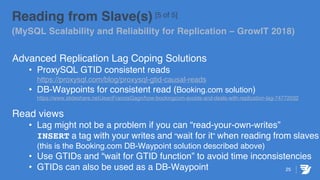 25
Reading from Slave(s) [5 of 5]
(MySQL Scalability and Reliability for Replication – GrowIT 2018)
Advanced Replication Lag Coping Solutions
• ProxySQL GTID consistent reads
https://proxysql.com/blog/proxysql-gtid-causal-reads
• DB-Waypoints for consistent read (Booking.com solution)
https://www.slideshare.net/JeanFranoisGagn/how-bookingcom-avoids-and-deals-with-replication-lag-74772032
Read views
• Lag might not be a problem if you can “read-your-own-writes”
INSERT a tag with your writes and “wait for it” when reading from slaves
(this is the Booking.com DB-Waypoint solution described above)
• Use GTIDs and “wait for GTID function” to avoid time inconsistencies
• GTIDs can also be used as a DB-Waypoint
 