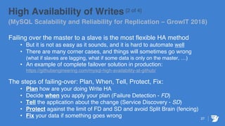 27
High Availability of Writes [2 of 4]
(MySQL Scalability and Reliability for Replication – GrowIT 2018)
Failing over the master to a slave is the most flexible HA method
• But it is not as easy as it sounds, and it is hard to automate well
• There are many corner cases, and things will sometimes go wrong
(what if slaves are lagging, what if some data is only on the master, …)
• An example of complete failover solution in production:
https://githubengineering.com/mysql-high-availability-at-github/
The steps of failing-over: Plan, When, Tell, Protect, Fix:
• Plan how are your doing Write HA
• Decide when you apply your plan (Failure Detection - FD)
• Tell the application about the change (Service Discovery - SD)
• Protect against the limit of FD and SD and avoid Split Brain (fencing)
• Fix your data if something goes wrong
 