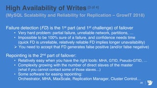 28
High Availability of Writes [3 of 4]
(MySQL Scalability and Reliability for Replication – GrowIT 2018)
Failure detection (FD) is the 1st part (and 1st challenge) of failover
• Very hard problem: partial failure, unreliable network, partitions, …
• Impossible to be 100% sure of a failure, and confidence needs time
(quick FD is unreliable, relatively reliable FD implies longer unavailability)
Ø You need to accept that FD generates false positive (and/or false negative)
Repointing is the 2nd part of failover:
• Relatively easy when you have the right tools: MHA, GTID, Pseudo-GTID, …
• Complexity growing with the number of direct slaves of the master
(what if you cannot contact some of those slaves…)
• Some software for easing repointing:
Orchestrator, MHA, MaxScale, Replication Manager, Cluster Control…
 