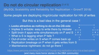 Do not do circular replication [2 of 3]
(MySQL Scalability and Reliability for Replication – GrowIT 2018)
Some people are deploying ring/circular replication for HA of writes
But this is a bad idea in the general case !
• Looks attractive as nothing to do on the DB side
• Implies S writable: easy to write there by mistake
• Split brain if apps write simultaneously on P and S
• What is S is lagging when P fails ?
• Out-of-order writes on S when P comes back up
• Replication breakage on P when it gets writes from S
Ø Maintenance nightmare: do not go there !
https://www.percona.com/blog/2014/10/07/mysql-ring-replication-why-it-is-a-bad-option/
(and many more horror stories in the DBA community)
+-----------+
v |
+---+ +---+
| P | | S |
+---+ +---+
| ^
+-----------+
 
