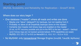 4
Starting point
(MySQL Scalability and Reliability for Replication – GrowIT 2018)
Where does our story begin ?
• One database (“master”) where all reads and writes are done
• Maybe one “slave” (delayed?) for backups, but not reading from it
• Probably no slave at all (hopefully backups done on the master)
• Certainly (but maybe not) binary logs are enabled on the master
(if not, no PiT recovery possible and you’re the RPO is the last – tested? – backup)
(and if binary logs are not backed up/externalised, PiTR capabilities are weak)
• MySQL 5.5, 5.6, 5.7 or 8.0 (or MariaDB 5.5, 10.0, 10.1, 10.2 or 10.3)
• No MyISAM: only transactional Storage Engine (InnoDB, TokuDB, MyRocks)
 