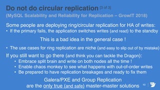 43
Do not do circular replication [3 of 3]
(MySQL Scalability and Reliability for Replication – GrowIT 2018)
Some people are deploying ring/circular replication for HA of writes:
• If the primary fails, the application switches writes (and read) to the standby
This is a bad idea in the general case !
• The use cases for ring replication are niche (and easy to slip out of by mistake)
If you still want to go there (and think you can tackle the Dragon):
• Embrace split brain and write on both nodes all the time !
• Enable chaos monkey to see what happens with out-of-order writes
• Be prepared to have replication breakages and ready to fix them
Galera/PXE and Group Replication
are the only true (and safe) master-master solutions
 