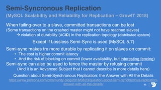45
Semi-Syncronous Replication
(MySQL Scalability and Reliability for Replication – GrowIT 2018)
When failing-over to a slave, committed transactions can be lost
(Some transactions on the crashed master might not have reached slaves)
àviolation of durability (ACID) in the replication topology (distributed system)
Except if Lossless Semi-Sync is used (MySQL 5.7)
Semi-sync makes trx more durable by replicating it on slaves on commit:
• The cost is higher commit latency
• And the risk of blocking on commit (lower availability, but interesting fencing)
Semi-sync can also be used to fence the master by refusing commit
(And it is an Advanced Subject that I cannot describe in more details here)
Question about Semi-Synchronous Replication: the Answer with All the Details
https://www.percona.com/community-blog/2018/08/23/question-about-semi-synchronous-replication-
answer-with-all-the-details/
 