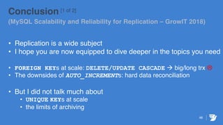 46
Conclusion [1 of 2]
(MySQL Scalability and Reliability for Replication – GrowIT 2018)
• Replication is a wide subject
• I hope you are now equipped to dive deeper in the topics you need
• FOREIGN KEYs at scale: DELETE/UPDATE CASCADE à big/long trx L
• The downsides of AUTO_INCREMENTs: hard data reconciliation
• But I did not talk much about
• UNIQUE KEYs at scale
• the limits of archiving
 