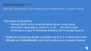 47
Conclusion [2 of 2]
(MySQL Scalability and Reliability for Replication – GrowIT 2018)
Two types of sharding:
• Vertical (Split): some schemas/tables above, some below
• Horizontal: some data in shard #1, in #2, … #N (left to right)
(Archiving is a type of horizontal sharding with N usually equal 2)
• Splits and archiving divide a problem by 2 or 3 à short term win
• UNIQUE and FOREIGN KEYs are hard to enforce on a sharded dataset
 