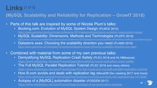 Links [1 of 5]
(MySQL Scalability and Reliability for Replication – GrowIT 2018)
• Parts of this talk are inspired by some of Nicolai Plum’s talks:
• Booking.com: Evolution of MySQL System Design (PLMCE 2015)
https://www.percona.com/live/mysql-conference-2015/sessions/bookingcom-evolution-mysql-system-design
• MySQL Scalability: Dimensions, Methods and Technologies (PLDPC 2016)
https://www.percona.com/live/data-performance-conference-2016/sessions/mysql-scalability-dimensions-methods-and-technologies
• Datastore axes: Choosing the scalability direction you need (PLAMS 2016)
https://www.percona.com/live/plam16/sessions/datastore-axes-choosing-scalability-direction-you-need
• Combined with material from some of my own previous talks:
• Demystifying MySQL Replication Crash Safety (PLEU 2018 and HL18Moscow)
https://www.slideshare.net/JeanFranoisGagn/demystifying-mysql-replication-crash-safety
• The Full MySQL Parallel Replication Tutorial (PLSC 2018 and many others)
https://www.slideshare.net/JeanFranoisGagn/the-full-mysql-and-mariadb-parallel-replication-tutorial
• How B.com avoids and deals with replication lag (MariaDB Dev meeting 2017 and more)
https://www.slideshare.net/JeanFranoisGagn/how-bookingcom-avoids-and-deals-with-replication-lag-74772032
• Autopsy of a [MySQL] automation disaster (FOSDEM 2017)
https://www.slideshare.net/JeanFranoisGagn/autopsy-of-an-automation-disaster
48
 