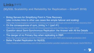 49
Links [2 of 5]
(MySQL Scalability and Reliability for Replication – GrowIT 2018)
• Binlog Servers for Simplifying Point in Time Recovery
(also includes links to other use cases like simple failover and scaling)
https://jfg-mysql.blogspot.com/2015/10/binlog-servers-for-backups-and-point-in-time-recovery.html
• On the consequences of sync_binlog != 1 (part #1)
https://jfg-mysql.blogspot.com/2018/10/consequences-sync-binlog-neq-1-part-1.html
• Question about Semi-Synchronous Replication: the Answer with All the Details
https://www.percona.com/community-blog/2018/08/23/question-about-semi-synchronous-replication-answer-with-all-the-details/
• The danger of no Primary Key when replicating in RBR
https://jfg-mysql.blogspot.com/2017/08/danger-no-pk-with-RBR-and-mariadb-protection.html
• Better Parallel Replication for MySQL
https://medium.com/booking-com-infrastructure/better-parallel-replication-for-mysql-14e2d7857813
 