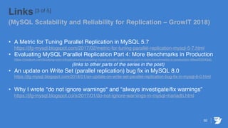 50
Links [3 of 5]
(MySQL Scalability and Reliability for Replication – GrowIT 2018)
• A Metric for Tuning Parallel Replication in MySQL 5.7
https://jfg-mysql.blogspot.com/2017/02/metric-for-tuning-parallel-replication-mysql-5-7.html
• Evaluating MySQL Parallel Replication Part 4: More Benchmarks in Production
https://medium.com/booking-com-infrastructure/evaluating-mysql-parallel-replication-part-4-more-benchmarks-in-production-49ee255043ab
(links to other parts of the series in the post)
• An update on Write Set (parallel replication) bug fix in MySQL 8.0
https://jfg-mysql.blogspot.com/2018/01/an-update-on-write-set-parallel-replication-bug-fix-in-mysql-8-0.html
• Why I wrote "do not ignore warnings" and "always investigate/fix warnings”
https://jfg-mysql.blogspot.com/2017/01/do-not-ignore-warnings-in-mysql-mariadb.html
 