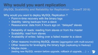 6
Why would you want replication
(MySQL Scalability and Reliability for Replication – GrowIT 2018)
Why would you want to deploy MySQL Replication ?
• Point-in-time recovery with the binary logs
• Stability: taking backups from a slave
• Reassurance: data from X hours ago on “delayed” slaves
• Reliability of reads: reading from slaves or from the master
• Scalability: read from slaves
• Availability of writes: failing over a failed master to a slave
• Other reasons involving MySQL slaves (aggregation with multi-source)
• Other reasons for leveraging the binary logs (replicating to Hadoop)
• Maybe more…
(testing new MySQL version before upgrade, rollback of upgrade, …)
 