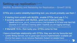 Setting-up replication [2 of 3]
(MySQL Scalability and Reliability for Replication – GrowIT 2018)
GTIDs are a useful reliability/repointing tool, you should probably use them !
• If starting from scratch with MySQL, enable GTIDs (and use 5.7+)
• If existing application with MySQL, good luck enabling GTIDs
• Needs enforce_gtid_consistency (not dynamic in 5.6 and only hard fail)
(Dynamic in 5.7 and has a warning option: hopefully you are logging warnings)
(https://jfg-mysql.blogspot.com/2017/01/do-not-ignore-warnings-in-mysql-mariadb.html)
• If MariaDB 10.0+, then lucky you: GTIDs come for free
I have a love/hate relationship with GTIDs: they are not my favourite tool
• I prefer Binlog Servers, but no good open-source implementation available yet
(And for that reason, it is an Advance Replication Subject not detailed here)
https://jfg-mysql.blogspot.com/2015/10/binlog-servers-for-backups-and-point-in-time-recovery.html 8
 