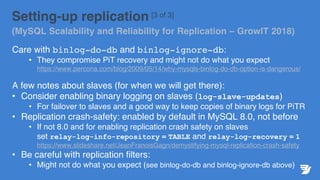 Setting-up replication [3 of 3]
(MySQL Scalability and Reliability for Replication – GrowIT 2018)
Care with binlog-do-db and binlog-ignore-db:
• They compromise PiT recovery and might not do what you expect
https://www.percona.com/blog/2009/05/14/why-mysqls-binlog-do-db-option-is-dangerous/
A few notes about slaves (for when we will get there):
• Consider enabling binary logging on slaves (log-slave-updates)
• For failover to slaves and a good way to keep copies of binary logs for PiTR
• Replication crash-safety: enabled by default in MySQL 8.0, not before
• If not 8.0 and for enabling replication crash safety on slaves
set relay-log-info-repository = TABLE and relay-log-recovery = 1
https://www.slideshare.net/JeanFranoisGagn/demystifying-mysql-replication-crash-safety
• Be careful with replication filters:
• Might not do what you expect (see binlog-do-db and binlog-ignore-db above)
 