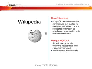 16 de julho de 2011 no Hotel Blue Tree Morumbi, São Paulo - SP




                   Benefício-chave
Wikipedia          • O MySQL permite economias
                    significativas com custos de
                    hardware, adicionando novos
                    servidores commodity de
                    acordo com o necessário e de
                    maneira incremental


                   Por que MySQL?
                   • Capacidade de escalar
                     conforme necessidade e de
                     maneira incremental
                   • Baixos custos e flexibilidade




      mysql.com/customers
 