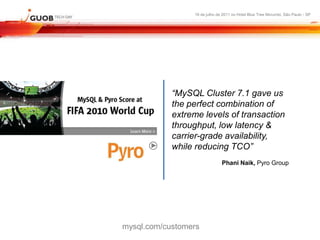 16 de julho de 2011 no Hotel Blue Tree Morumbi, São Paulo - SP




            “MySQL Cluster 7.1 gave us
            the perfect combination of
            extreme levels of transaction
            throughput, low latency &
            carrier-grade availability,
            while reducing TCO”
                               Phani Naik, Pyro Group




mysql.com/customers
 