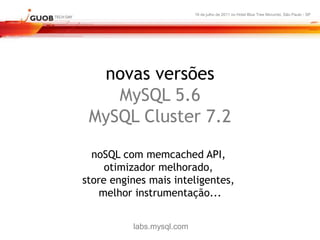 16 de julho de 2011 no Hotel Blue Tree Morumbi, São Paulo - SP




  novas versões
    MySQL 5.6
 MySQL Cluster 7.2

  noSQL com memcached API,
     otimizador melhorado,
store engines mais inteligentes,
    melhor instrumentação...


          labs.mysql.com
 