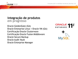 16 de julho de 2011 no Hotel Blue Tree Morumbi, São Paulo - SP




integração de produtos
em progresso
Oracle GoldenGate (GA)
Oracle Enterprise Linux + Oracle VM (GA)
Certificação Oracle Clusterware
Certificação Oracle Fusion Middleware
                                                                          +
Oracle Secure Backup
Oracle Audit Vault
Oracle Enterprise Manager
 