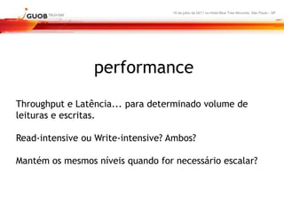 16 de julho de 2011 no Hotel Blue Tree Morumbi, São Paulo - SP




                 performance
Throughput e Latência... para determinado volume de
leituras e escritas.

Read-intensive ou Write-intensive? Ambos?

Mantém os mesmos níveis quando for necessário escalar?
 