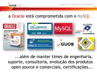 16 de julho de 2011 no Hotel Blue Tree Morumbi, São Paulo - SP




a Oracle está comprometida com o MySQL




    ...além de manter times de engenharia,
suporte, consultoria, evolução dos produtos
  open source e comerciais, certificações...
 