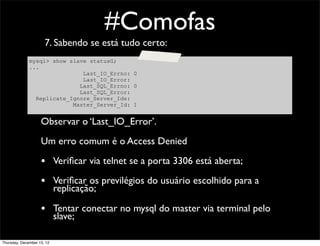 #Comofas
                      7. Sabendo se está tudo certo:
              mysql> show slave statusG;
              ...
                              Last_IO_Errno: 0
                              Last_IO_Error:
                             Last_SQL_Errno: 0
                             Last_SQL_Error:
                Replicate_Ignore_Server_Ids:
                           Master_Server_Id: 1


                    Observar o ‘Last_IO_Error’.
                    Um erro comum é o Access Denied

                    • Veriﬁcar via telnet se a porta 3306 está aberta;
                    • Veriﬁcar os previlégios do usuário escolhido para a
                            replicação;

                    • Tentar conectar no mysql do master via terminal pelo
                            slave;

Thursday, December 13, 12
 