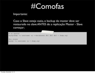 #Comofas
                      Importante:

                      Caso o Slave esteja vazio, o backup do master deve ser
                      restaurado no slave ANTES de a replicação Master - Slave
                      começar;
              # no master
              mysqldump -u username -p --databases db1 db2 db3 > dump.sql

              #no slave
              mysql -u username -p < dump.sql




Thursday, December 13, 12
 