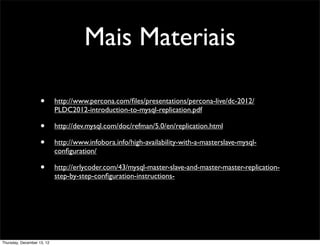 Mais Materiais

                    •       http://www.percona.com/ﬁles/presentations/percona-live/dc-2012/
                            PLDC2012-introduction-to-mysql-replication.pdf

                    •       http://dev.mysql.com/doc/refman/5.0/en/replication.html

                    •       http://www.infobora.info/high-availability-with-a-masterslave-mysql-
                            conﬁguration/

                    •       http://erlycoder.com/43/mysql-master-slave-and-master-master-replication-
                            step-by-step-conﬁguration-instructions-




Thursday, December 13, 12
 