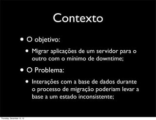 Contexto
                    • O objetivo:
                            • Migrar aplicações de um servidor para o
                              outro com o mínimo de downtime;

                    • O Problema:
                            • Interações com a base de dados durante
                              o processo de migração poderiam levar a
                              base a um estado inconsistente;


Thursday, December 13, 12
 
