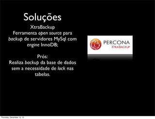 Soluções
                  XtraBackup
          Ferramenta open source para
        backup de servidores MySql com
                engine InnoDB;

                     Prós:
        Realiza backup da base de dados
         sem a necessidade de lock nas
                    tabelas.




Thursday, December 13, 12
 