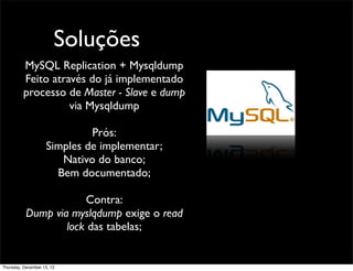 Soluções
          MySQL Replication + Mysqldump
          Feito através do já implementado
          processo de Master - Slave e dump
                    via Mysqldump

                             Prós:
                    Simples de implementar;
                       Nativo do banco;
                      Bem documentado;

                       Contra:
           Dump via myslqdump exige o read
                   lock das tabelas;


Thursday, December 13, 12
 