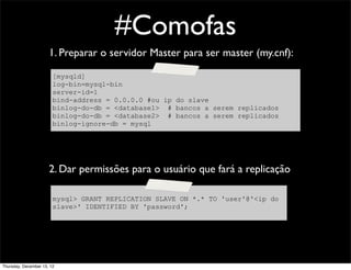 #Comofas
                      1. Preparar o servidor Master para ser master (my.cnf):

                        [mysqld]
                        log-bin=mysql-bin
                        server-id=1
                        bind-address = 0.0.0.0 #ou ip do slave
                        binlog-do-db = <database1> # bancos a serem replicados
                        binlog-do-db = <database2> # bancos a serem replicados
                        binlog-ignore-db = mysql




                      2. Dar permissões para o usuário que fará a replicação

                        mysql> GRANT REPLICATION SLAVE ON *.* TO 'user'@'<ip do
                        slave>' IDENTIFIED BY 'password';




Thursday, December 13, 12
 
