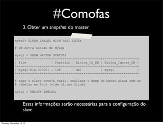 #Comofas
                      3. Obter um snapshot do master

              mysql> FLUSH TABLES WITH READ LOCK;

              # em outra sessão do mysql

              mysql > SHOW MASTER STATUS;
              +------------------+----------+--------------+------------------+
              | File             | Position | Binlog_Do_DB | Binlog_Ignore_DB |
              +------------------+----------+--------------+------------------+
              | mysql-bin.000001 | 106      | db1          | mysql            |
              +------------------+----------+--------------+------------------+

              # caso o slave esteja vazio, realizar o dump do banco ainda com as
              # tabelas em lock (vide ultimo slide)

              mysql > UNLOCK TABLES;



                      Essas informações serão necessárias para a conﬁguração do
                      slave.

Thursday, December 13, 12
 