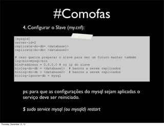 #Comofas
                      4. Conﬁgurar o Slave (my.cnf):

              [mysqld]
              server-id=2
              replicate-do-db= <database1>
              replicate-do-db= <database2>

              # caso queira preparar o slave para ser um futuro master também
              log-bin=mysql-bin
              bind-address = 0.0.0.0 # ou ip do slave
              binlog-do-db = <database1> # bancos a serem replicados
              binlog-do-db = <database2> # bancos a serem replicados
              binlog-ignore-db = mysql




                      ps: para que as conﬁgurações do mysql sejam aplicadas o
                      serviço deve ser reiniciado.

                      $ sudo service mysql (ou mysqld) restart

Thursday, December 13, 12
 