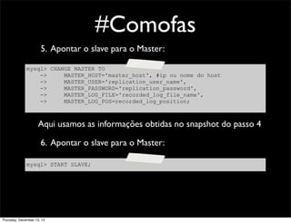 #Comofas
                      5. Apontar o slave para o Master:

              mysql> CHANGE MASTER TO
                  ->     MASTER_HOST='master_host', #ip ou nome do host
                  ->     MASTER_USER='replication_user_name',
                  ->     MASTER_PASSWORD='replication_password',
                  ->     MASTER_LOG_FILE='recorded_log_file_name',
                  ->     MASTER_LOG_POS=recorded_log_position;



                     Aqui usamos as informações obtidas no snapshot do passo 4

                      6. Apontar o slave para o Master:

              mysql> START SLAVE;




Thursday, December 13, 12
 
