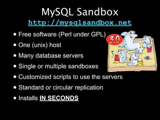 MySQL Sandbox
     http://mysqlsandbox.net
• Free software (Perl under GPL)
• One (unix) host
• Many database servers
• Single or multiple sandboxes
• Customized scripts to use the servers
• Standard or circular replication
• Installs IN SECONDS
 