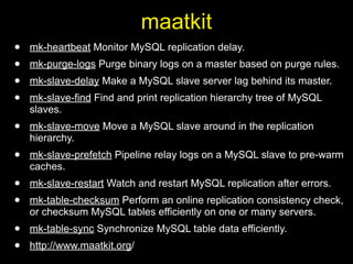 maatkit
•   mk-heartbeat Monitor MySQL replication delay.
•   mk-purge-logs Purge binary logs on a master based on purge rules.
•   mk-slave-delay Make a MySQL slave server lag behind its master.
•   mk-slave-find Find and print replication hierarchy tree of MySQL
    slaves.
•   mk-slave-move Move a MySQL slave around in the replication
    hierarchy.
•   mk-slave-prefetch Pipeline relay logs on a MySQL slave to pre-warm
    caches.
•   mk-slave-restart Watch and restart MySQL replication after errors.
•   mk-table-checksum Perform an online replication consistency check,
    or checksum MySQL tables efficiently on one or many servers.
•   mk-table-sync Synchronize MySQL table data efficiently.
•   http://www.maatkit.org/
 