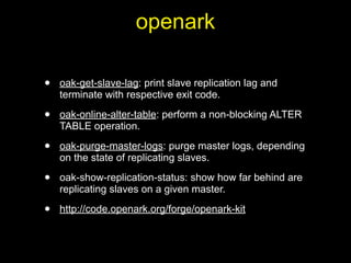 openark

•   oak-get-slave-lag: print slave replication lag and
    terminate with respective exit code.

•   oak-online-alter-table: perform a non-blocking ALTER
    TABLE operation.

•   oak-purge-master-logs: purge master logs, depending
    on the state of replicating slaves.

•   oak-show-replication-status: show how far behind are
    replicating slaves on a given master.

•   http://code.openark.org/forge/openark-kit
 