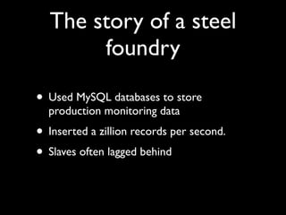 The story of a steel
       foundry

• Used MySQL databases to store
  production monitoring data
• Inserted a zillion records per second.
• Slaves often lagged behind
 