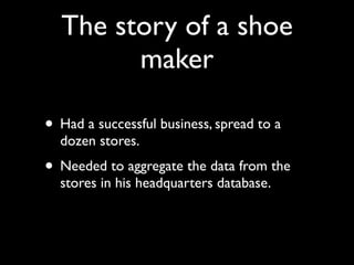 The story of a shoe
        maker

• Had a successful business, spread to a
  dozen stores.
• Needed to aggregate the data from the
  stores in his headquarters database.
 