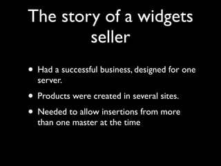 The story of a widgets
        seller
• Had a successful business, designed for one
  server.
• Products were created in several sites.
• Needed to allow insertions from more
  than one master at the time
 
