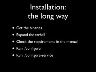 Installation:
         the long way
• Get the binaries
• Expand the tarball
• Check the requirements in the manual
• Run ./conﬁgure
• Run ./conﬁgure-service
 
