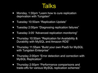 Talks
•   Monday, 1:30pm “Learn how to cure replication
    deprivation with Tungsten”

•   Tuesday 10:50am “Replication Update”

•   Tuesday 2:00pm “Diagnosing replication failures”

•   Tuesday 3:05 “Advanced replication monitoring”

•   Thursday 10:50am “Replication for Availability &
    Durability with MySQL and Amazon RDS”

•   Thursday 11:55am “Build your own PaaS for MySQL
    with Tungsten Enterprise”

•   Thursday 2:00pm “Error detection and correction with
    MySQL Replication”

•   Thursday 2:50pm “Performance comparisons and
    trade-offs for various MySQL replication schemes”
 
